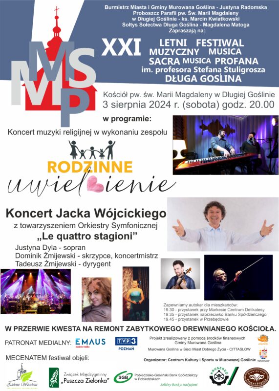 Plakat informacyjny z logo Musica Sacra, Musica Profana z elementami zdjęć wykonawców oraz logo Gminy Murowana Goślina, cittaslow i Centrum Kultury i Sportu o treści: Burmistrz Miasta i Gminy Murowana Goślina – Justyna Radomska, Proboszcz Parafii pw. Św. Marii Magdaleny w Długiej Goślinie – ks. Marcin Kwiatkowski, Sołtys Sołectwa Długa Goślina – Magdalena Matoga, Zapraszają na: XXI Letni Festiwal Muzyczny Musica Sacra Musica Profana im. profesora Stefana Stuligrosza Długa Goślina, Kościół pw. św. Marii Magdaleny w Długiej Goślinie, 3 sierpnia 2024 r. (sobota) godz. 20.00, w programie: Koncert muzyki religijnej w wykonaniu zespołu Rodzinne uwielbienie, Koncert Jacka Wójcickiego z towarzyszeniem Orkiestry Symfonicznej „Le quattro stagioni”, Justyna Dyla – sopran, Dominik Żmijewski – skrzypce, koncertmistrz, Tadeusz Żmijewski – dyrygent, Zapewniamy autokar dla mieszkańców: 19.30 – przystanek przy markecie ul. Długa, 19.35 – przystanek naprzeciwko Banku Spółdzielczego, 19.45 – przystanek w Przebędowie, W przerwie kwesta na remont zabytkowego drewnianego kościoła. Projekt zrealizowany z pomocą środków finansowych Gminy Murowana Goślina, Murowana Goślina w Sieci Miast Dobrego Życia – Cittaslow, Organizator: Centrum Kultury i Sportu w Murowanej Goślinie. 