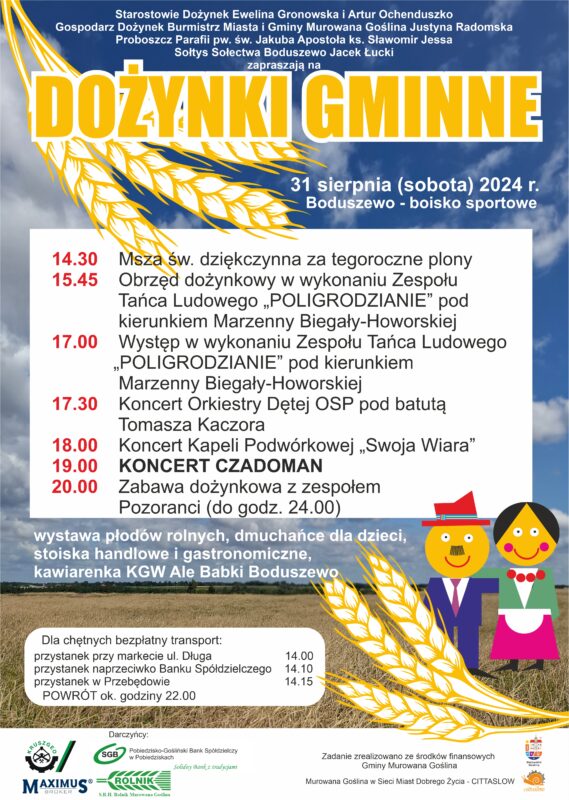 Plakat informacyjny z motywem pary gospodarzy dożynek i kłosów zboża na tle pola i nieba z białymi chmurami o treści: Starostowie Dożynek Ewelina Gronowska i Artur Ochenduszko, Gospodarz Dożynek Burmistrz Miasta i Gminy Murowana Goślina Justyna Radomska, Proboszcz Parafii pw. św. Jakuba Apostoła ks. Sławomir Jessa, Sołtys Sołectwa Boduszewo Jacek Łucki zapraszają na Dożynki Gminne 31 sierpnia (sobota) 2024 r. Boduszewo - boisko sportowe.14.30 Msza św. dziękczynna za tegoroczne plony, 15.45 Obrzęd dożynkowy w wykonaniu Zespołu Tańca Ludowego „POLIGRODZIANIE” pod kierunkiem Marzenny Biegały-Howorskiej, 17.00 Występ w wykonaniu Zespołu Tańca Ludowego „POLIGRODZIANIE” pod kierunkiem Marzenny Biegały-Howorskiej,17.30 Koncert Orkiestry Dętej OSP pod batutą Tomasza Kaczora, 18.00 Koncert Kapeli Podwórkowej „Swoja Wiara”, 19.00 Koncert Czadoman, 20.00 - 24.00 Zabawa dożynkowa z zespołem Pozoranci. Wystawa płodów rolnych, dmuchańce dla dzieci, stoiska handlowe i gastronomiczne, kawiarenka Sołectwa Boduszewo. Dla chętnych bezpłatny transport: przystanek przy markecie ul. Długa 14.00, przystanek naprzeciwko Banku Spółdzielczego 14.10, przystanek w Przebędowie 14.15. Powrót ok. godz. 22.00. Zadanie zrealizowano ze środków finansowych Gminy Murowana Goślina