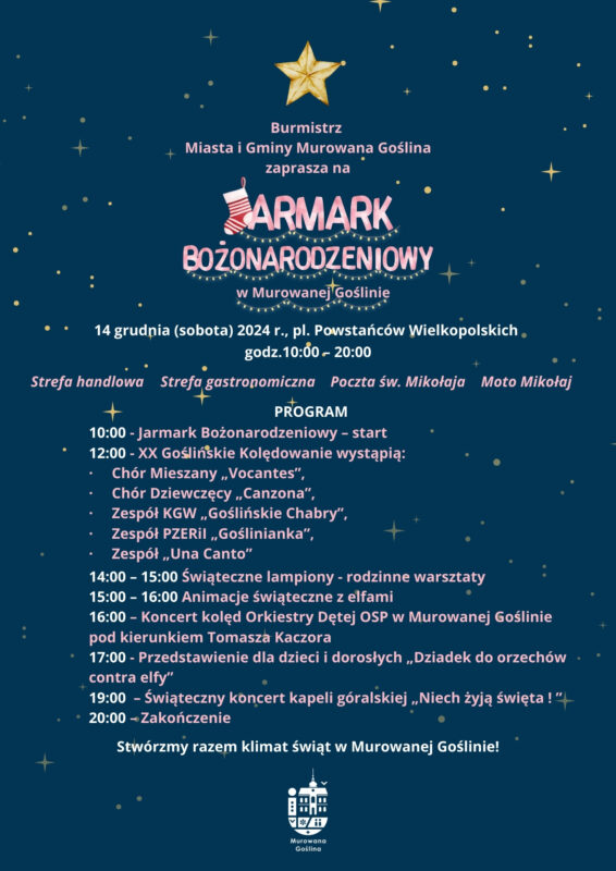 Plakat informujący o Jarmarku Bożonarodzeniowy w Murowanej Goślinie utrzymany w świątecznym stylu. Granatowe tło pokrywają złote gwiazdki. Napisy umieszczone na plakacie są w kolorach jasno-różowym i białym. Treść plakatu: Burmistrz Miasta i Gminy Murowana Goślina zaprasza na Jarmark Bożonarodzeniowy w Murowanej Goślinie 14 grudnia (sobota) 2024 r. Pl. Powstańców Wielkopolskich Od godz. 10.00 do 20.00 Strefa Handlowa, Strefa gastronomiczna, Poczta św. Mikołaja, Moto Mikołaj Program: 10:00 - Jarmark Bożonarodzeniowy – start 12.00 - XX Goślińskie Kolędowanie wystąpią: Chór Mieszany „Vocantes”, Chór Dziewczęcy „Canzona”, Zespół KGW „Goślińskie Chabry”, Zespół PZERiI „Goślinianka”, Zespół „Una Canto” 14:00 – 15.00 Świąteczne lampiony -rodzinne warsztaty 15.00 – 16.00 Animacje świąteczne z elfami 16:00 – Koncert kolęd Orkiestry Dętej OSP w Murowanej Goślinie pod kierunkiem Tomasza Kaczora 17.00 - Przedstawienie dla dzieci i dorosłych „Dziadek do orzechów contra elfy” 19:00 – Świąteczny koncert kapeli góralskiej „Niech żyją święta ! ” 20.00 -Zakończenie Stwórzmy razem klimat świąt w Murowanej Goślinie!