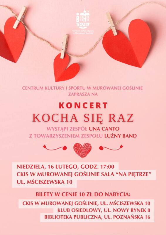 Plakat informujący o wydarzeniu „Koncert Kocha się raz” o treści: „Centrum Kultury i Sportu w Murowanej Goślinie zaprasza na Koncert Kocha się raz wystąpi zespół Una Canto z towarzyszeniem zespołu Luźny Band, niedziela, 16 lutego, godz. 17:00 CKIS w Murowanej Goślinie SALA “NA PIĘTRZE” ul. Mściszewska 10, BILETY W CENIE 10 zł do nabycia: CKIS w Murowanej Goślinie, ul. Mściszewska 10 Klub osiedlowy, ul. Nowy Rynek 8 . Biblioteka publiczna, ul. Poznańska 16.” Tło plakatu jest różowe, a w jego górnej części znajduje się ozdoba wykonana z czerwonych serduszek. 