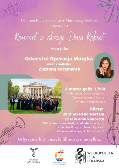 Plakat informujący o wydarzeniu: Koncert z okazji Dnia Kobiet o treści: „Centrum Kultury i Sportu w Murowanej Goślinie zaprasza na Koncert z okazji Dnia Kobiet, Wystąpią: Orkiestra Operacja Muzyka wraz z solistką Zuzanną Kaczmarek, 8 marca godz. 17:00 Hala widowiskowo-sportowa Centrum Kultury i Sportu w Murowanej Goślinie, Bilety: 20 zł przed koncertem 30 zł w dniu koncertu CKiS w Murowanej Goślinie, ul. Mściszewska 10 Klub Osiedlowy, ul. Nowy Rynek 8 Biblioteka Publiczna, ul. Poznańska 16, Usłyszymy hity muzyki filmowej i nie tylko..” Tło plakatu jest kolorowe przeważają barwy różowe i fioletowe. Na pierwszym planie znajdują się fotografie orkiestry oraz solistki. Plakat uzupełniają delikatne muzyczne i florystyczne motywy.