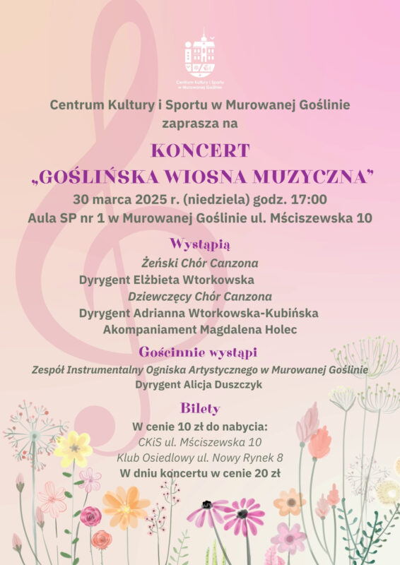 Plakat informujący o wydarzeniu: Koncert „GOŚLIŃSKA WIOSNA MUZYCZNA” o treści: „Centrum Kultury i Sportu w Murowanej Goślinie zaprasza na Koncert „GOŚLIŃSKA WIOSNA MUZYCZNA”, 30 marca 2025 r. (niedziela) Aula SP nr 1 w Murowanej Goślinie ul. Mściszewska 10. Wystąpią: Żeński Chór Canzona, Dyrygent Elżbieta Wtorkowska, Dziewczęcy Chór Canzona, Dyrygent Adrianna Wtorkowska-Kubińska. Gościnnie wystąpi: Zespół Instrumentalny Ogniska Artystycznego w Murowanej Goślinie Dyrygent Alicja Duszczyk, Akompaniament Magdalena Holec. Bilety: W cenie 10 zł do nabycia: CKiS ul. Mściszewska 10, Klub Osiedlowy ul. Nowy Rynek 8, W dniu koncertu w cenie 20 zł. Na plakacie dominują jasne różowo-żółte barwy. Na dole widoczne są polne kwiaty nawiązujące do wiosny. A w tle plakatu widoczny jest klucz wiolinowy