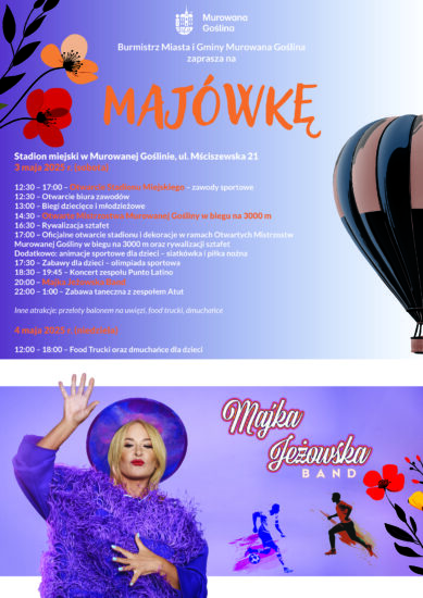 Plakat informujący o imprezie Majówka o treści: Burmistrz Miasta i Gminy Murowana Goślina zaprasza na MAJÓWKĘ, 3 maja 2025 (sobota), stadion miejski w Murowanej Goślinie, ul. Mściszewska 21 12.30 – 17.00 - Otwarcie Stadionu Miejskiego - zawody sportowe 12.30 – Otwarcie biura zawodów 13.00 – Biegi dziecięce i  młodzieżowe 14.30 – Otwarte Mistrzostwa Murowanej Gośliny w biegu na 3000 m 16.30 – Rywalizacja sztafet
17.00 – Oficjalne otwarcie stadionu i dekoracja w ramach Otwartych Mistrzostw Murowanej Gośliny w biegu na 3000 m oraz rywalizacji sztafet17.30 – Zabawy dla dzieci - olimpiada sportowa 18.30 – 19.45 Koncert zespołu Punto Latino 20.00 – Majka Jeżowska Band
22.00 – 1.00 Zabawa taneczna z zespołem Atut. Inne atrakcje: przeloty balonem na uwięzi, food trucki, dmuchańce, 4 maja 2025 r. (niedziela) 12.00 – 18.00 Food Trucki oraz dmuchańce dla dzieci.
Tło plakatu w fioletowym kolorze. W centrum plakatu znajduje się postać piosenkarki Majki Jeżowskiej, plakat ozdobiony elementami kwiatowymi oraz ikonami sportowymi