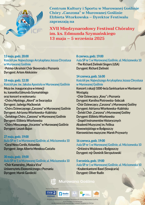 Plakat informacyjny z logo Festiwalu Chóralnego opartego na herbie miasta z aniołkiem i trzema kwiatami w tarczy oplecionym wirującą pięciolinią o treści: Centrum Kultury i Sportu w Murowanej Goślinie, Chóry „Canzona” w Murowanej Goślinie, Elżbieta Wtorkowska – Dyrektor Festiwalu zapraszają na XVII Międzynarodowy Festiwal Chóralny im. ks. Edmunda Szymańskiego 13 maja – 16 czerwca 2025. 13 maja, godz. 20.00, Kościół pw. Najwyższego Arcykapłana Jezusa Chrystusa w Murowanej Goślinie, Polsko-Ukraiński Chór Skovoroda z Poznania Dyrygent: Artem Aleksieiev, 18 maja, godz. 12.30, kościół pw. św. Jakuba Apostoła w Murowanej Goślinie Msza św. inauguracyjna w intencji ks. kanonika Edmunda Szymańskiego oraz koncert w wykonaniu: Chóru Męskiego „Akord” ze Swarzędza Dyrygent: Jadwiga Maćkowiak, Chóru Dziewczęcego „Canzona” w Murowanej Goślinie Dyrygent: Adrianna Wtorkowska-Kubińska, Żeńskiego Chóru „Canzona” w Murowanej Goślinie Dyrygent: Elżbieta Wtorkowska, Chóru Mieszanego „Vocantes” w Murowanej Goślinie Dyrygent: Leszek Bajon, 27 maja, godz. 19.00 aula SP nr 1 w Murowanej Goślinie, ul. Mściszewska 10 Coral Nova Cordis, Kolumbia Dyrygent: Jorge Alberto Mendoza Castaño, 30 maja, godz. 19.00 aula SP nr 1 w Murowanej Goślinie, ul. Mściszewska 10 Chór Kameralny „Musica Viva” Uniwersytetu Ekonomicznego z Poznaniu Dyrygent: Marek Gandecki, 8 czerwca, godz. 19.00 aula SP nr 1 w Murowanej Goślinie, ul. Mściszewska 10, The Richard Zielinski Singers (USA) Dyrygent: Richard Zielinski, 14 czerwca, godz. 16.00 Kościół pw. Najwyższego Arcykapłana Jezusa Chrystusa w Murowanej Goślinie, Koncert z okazji 1000-lecia Sanktuarium w Montserrat Wystąpią: Chór Dziewczęcy „Kosy” z Poznania Dyrygent: Karolina Piotrowska-Sobczak, Chór Dziewczęcy „Canzona” z Murowanej Gośliny Dyrygent: Adrianna Wtorkowska-Kubińska, Żeński Chór „Canzona” z Murowanej Gośliny Dyrygent: Elżbieta Wtorkowska, Bydgoska Orkiestra Barokowa Kierownictwo muzyczne: Marek Przywarty, 16 czerwca, godz. 19.00 aula SP nr 1 w Murowanej Goślinie, ul. Mściszewska 10 Orkiestra Wojskowa z Bydgoszczy Dyrygent: mjr Dominik Sierzputowski. Projekt zrealizowany ze środków finansowych Gminy Murowana Goślina oraz Powiatu Poznańskiego. Murowana Goślina w Sieci Miast Dobrego Życia