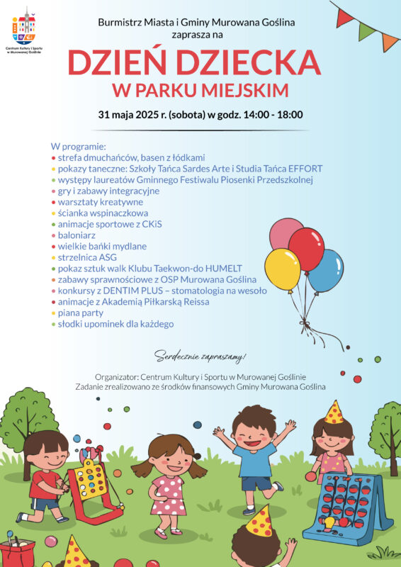 Plakat informujący o imprezie Dzień Dziecka o treści: Burmistrz Miasta i Gminy Murowana Goślina zaprasza na DZIEŃ DZIECKA W PARKU MIEJSKIM, 31 maja 2025 r. (sobota) w godzinach 14:00–18:00. W programie: strefa dmuchańców i basen z łódkami, pokazy taneczne: Szkoły Tańca Sardes Arte i Studia Tańca EFFORT, występy laureatów Gminnego Festiwalu Piosenki Przedszkolnej, gry i zabawy integracyjne, warsztaty kreatywne, ścianka wspinaczkowa, animacje sportowe z CKiS, baloniarz, wielkie bańki mydlane, strzelnica ASG, pokaz sztuk walk Klubu Taekwon-do HUMELT, zabawy sprawnościowe z OSP Murowana Goślina, konkursy z DENTIM PLUS – stomatologia na wesoło, animacje z Akademią Piłkarską Reissa, piana party, słodki upominek dla każdego dziecka. Serdecznie zapraszamy! Organizator: Centrum Kultury i Sportu w Murowanej Goślinie, zadanie zrealizowano ze środków finansowych Gminy Murowana Goślina. Tło plakatu w jasnoniebieskim kolorze, w dolnej części znajduje się ilustracja bawiących się dzieci w parku, z kolorowymi piłeczkami i zabawkami. W prawym górnym rogu znajduje się kolorowa girlanda. Pośrodku w prawej części znajdują się kolorowe baloniki.