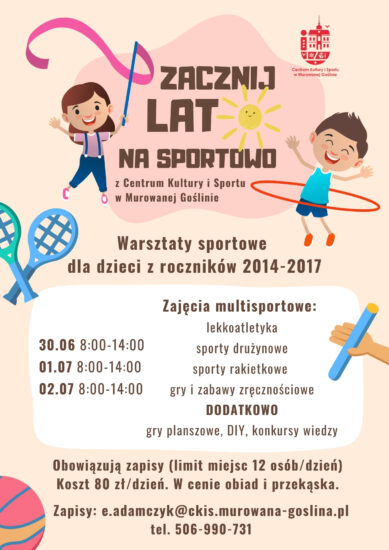 Plakat informujący o warsztatach sportowych dla dzieci - Zacznij Lato na Sportowo o treści: "Zacznij Lato na Sportowo z Centrum Kultury i Sportu w Murowanej Goślinie. Warsztaty sportowe dla dzieci z roczników 2014-2017. Zajęcia multisportowe: Lekkoatletyka, sporty drużynowe, sporty rakietkowe , gry i zabawy zręcznościowe DODATKOWO: gry planszowe, DIY, konkursy wiedzy. Obowiązują zapisy (limit miejsc 12 osób/dzień) Koszt 80 zł/dzień. W cenie obiad i przekąska. Zapisy: e.adamczyk@ckis.murowana-goslina.pl tel. 506-990-731" Plakat w jasnych, radosnych kolorach w odcieniach pomarańczy. Przedstawia dwójkę dzieci - dziewczynkę tańczącą z szarfą oraz chłopca z kołem hula-hop, obraz uzupełniony jest o elementy sportowe nawiązujące do tematu plakatu: rakietki do gry, piłkę i pałeczkę sztafetową. 